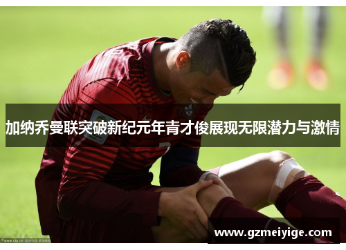 加纳乔曼联突破新纪元年青才俊展现无限潜力与激情