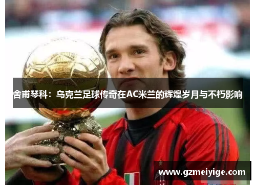舍甫琴科：乌克兰足球传奇在AC米兰的辉煌岁月与不朽影响