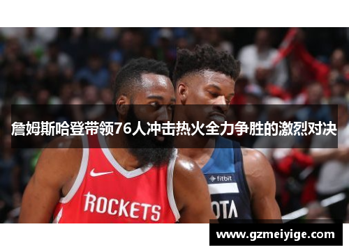 詹姆斯哈登带领76人冲击热火全力争胜的激烈对决