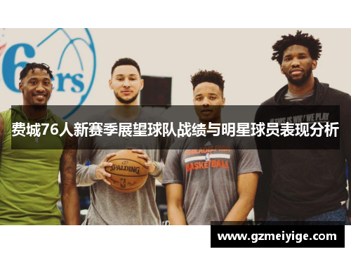 费城76人新赛季展望球队战绩与明星球员表现分析
