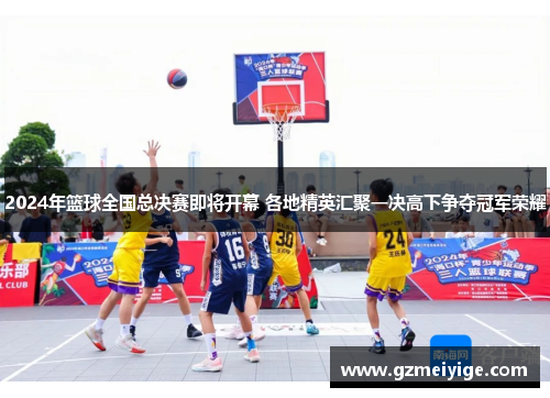 2024年篮球全国总决赛即将开幕 各地精英汇聚一决高下争夺冠军荣耀