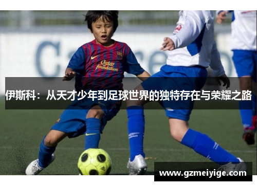 伊斯科：从天才少年到足球世界的独特存在与荣耀之路