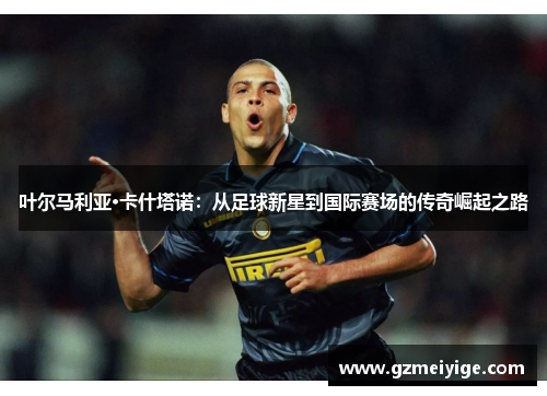 叶尔马利亚·卡什塔诺：从足球新星到国际赛场的传奇崛起之路