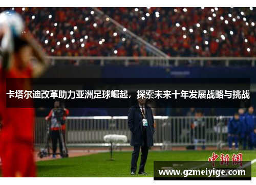 卡塔尔迪改革助力亚洲足球崛起，探索未来十年发展战略与挑战