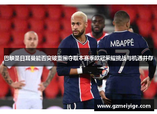 巴黎圣日耳曼能否突破重围夺取本赛季欧冠荣耀挑战与机遇并存