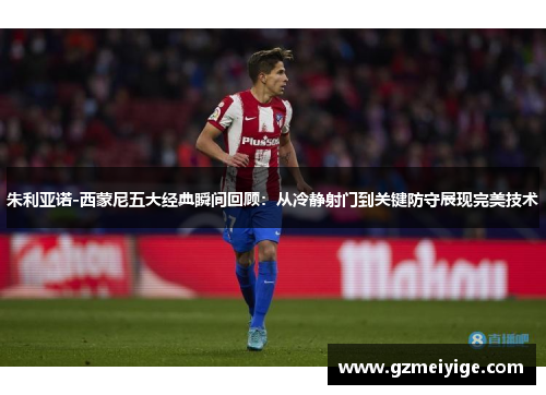 朱利亚诺-西蒙尼五大经典瞬间回顾：从冷静射门到关键防守展现完美技术