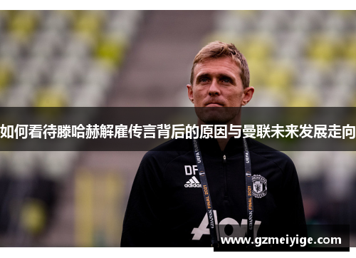 如何看待滕哈赫解雇传言背后的原因与曼联未来发展走向