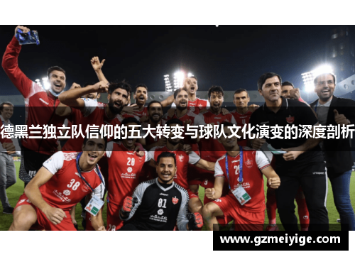 德黑兰独立队信仰的五大转变与球队文化演变的深度剖析