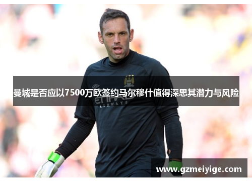 曼城是否应以7500万欧签约马尔穆什值得深思其潜力与风险