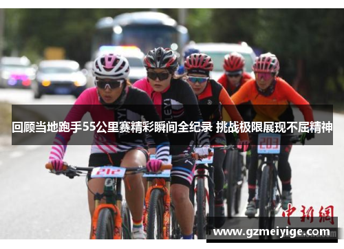 回顾当地跑手55公里赛精彩瞬间全纪录 挑战极限展现不屈精神
