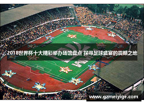 2018世界杯十大精彩举办场馆盘点 探寻足球盛宴的震撼之地