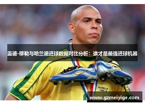 盖德-穆勒与哈兰德进球数据对比分析：谁才是最强进球机器