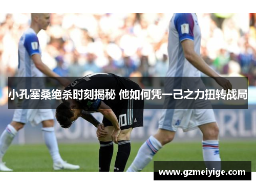 小孔塞桑绝杀时刻揭秘 他如何凭一己之力扭转战局