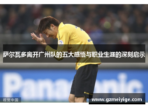 萨尔瓦多离开广州队的五大感悟与职业生涯的深刻启示