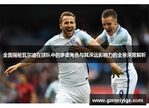 全面揭秘瓦尔迪在球队中的多重角色与其深远影响力的全景深度解析