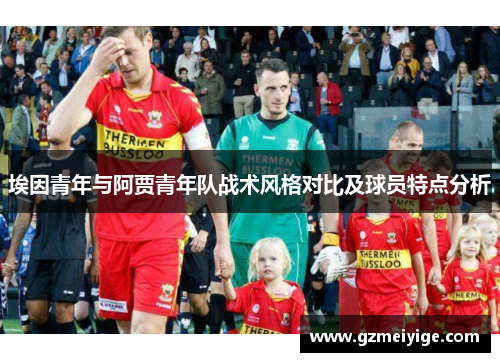 埃因青年与阿贾青年队战术风格对比及球员特点分析 埃因青年与阿贾青年队战术风格对比及球员特点分析