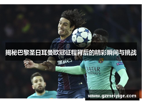 揭秘巴黎圣日耳曼欧冠征程背后的精彩瞬间与挑战 揭秘巴黎圣日耳曼欧冠征程背后的精彩瞬间与挑战