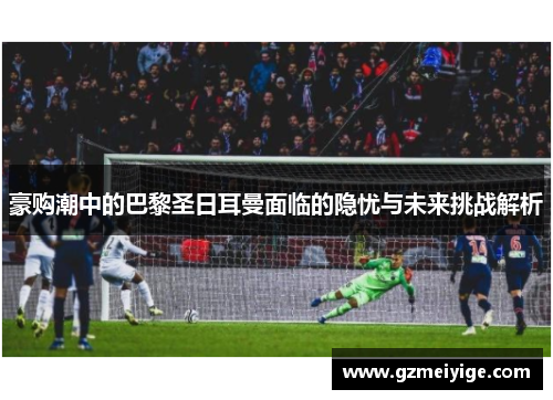 豪购潮中的巴黎圣日耳曼面临的隐忧与未来挑战解析