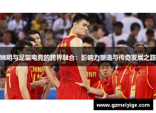 姚明与足篮电竞的跨界融合：影响力塑造与传奇发展之路
