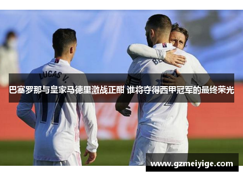 巴塞罗那与皇家马德里激战正酣 谁将夺得西甲冠军的最终荣光