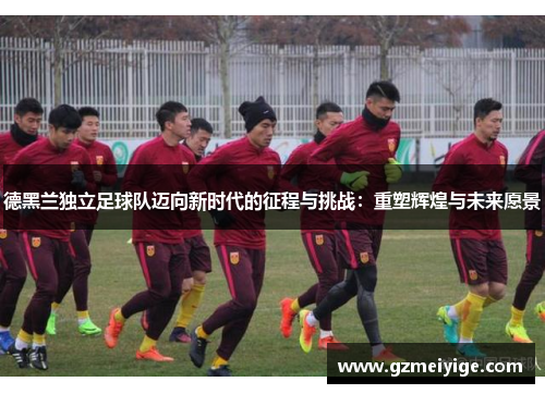 德黑兰独立足球队迈向新时代的征程与挑战：重塑辉煌与未来愿景