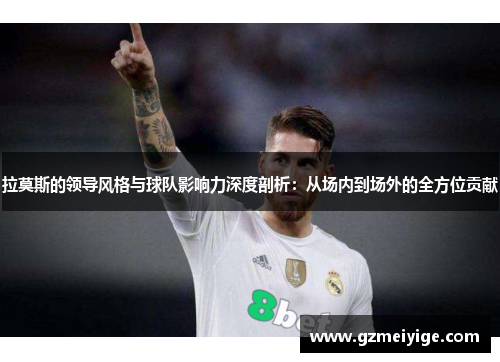 拉莫斯的领导风格与球队影响力深度剖析：从场内到场外的全方位贡献