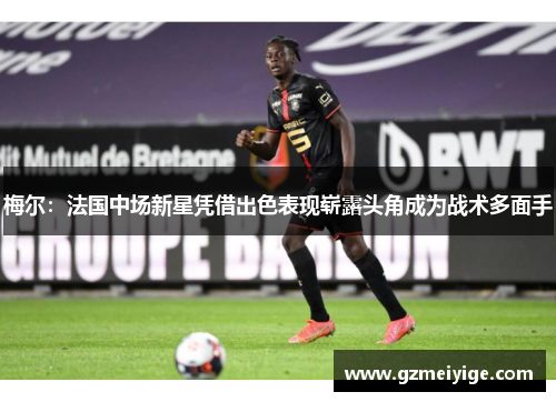 梅尔：法国中场新星凭借出色表现崭露头角成为战术多面手