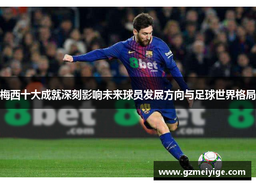 梅西十大成就深刻影响未来球员发展方向与足球世界格局